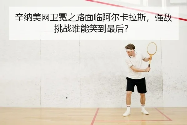 辛纳美网卫冕之路面临阿尔卡拉斯，强敌挑战谁能笑到最后？